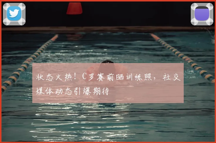 状态火热!C罗赛前晒训练照,社交媒体动态引爆期待