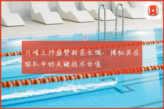 川崎主帅盛赞新星长璃,揭秘其在球队中的关键战术价值
