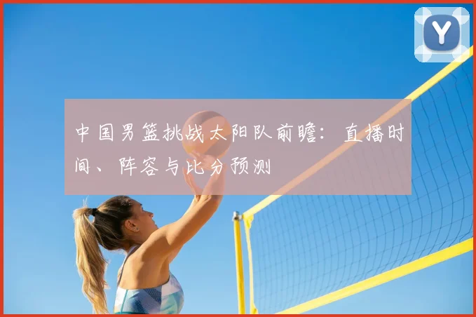 中国男篮挑战太阳队前瞻：直播时间、阵容与比分预测