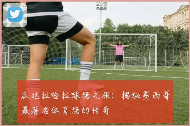瓜达拉哈拉球场之旅：揭秘墨西哥最著名体育场的传奇