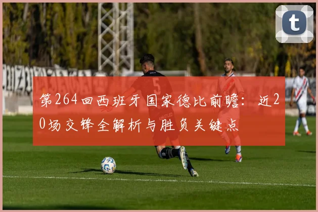 第264回西班牙国家德比前瞻:近20场交锋全解析与胜负关键点