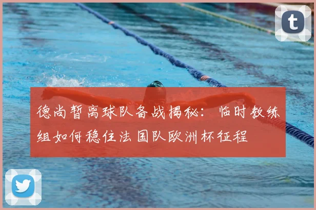 德尚暂离球队备战揭秘:临时教练组如何稳住法国队欧洲杯征程
