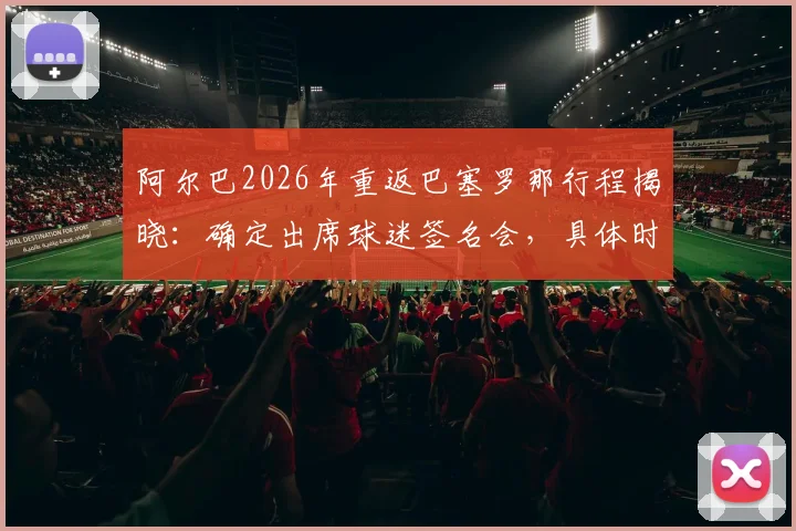 阿尔巴2026年重返巴塞罗那行程揭晓:确定出席球迷签名会,具体时间地点与活动详情一览