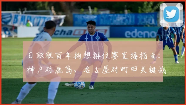 日职联百年构想排位赛直播指南：神户对鹿岛、名古屋对町田关键战前瞻与观看攻略