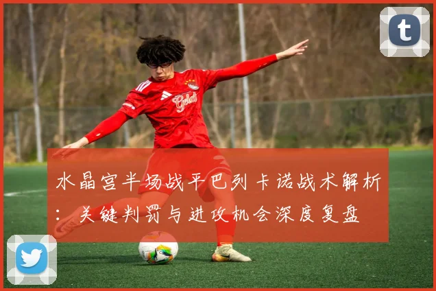 水晶宫半场战平巴列卡诺战术解析:关键判罚与进攻机会深度复盘