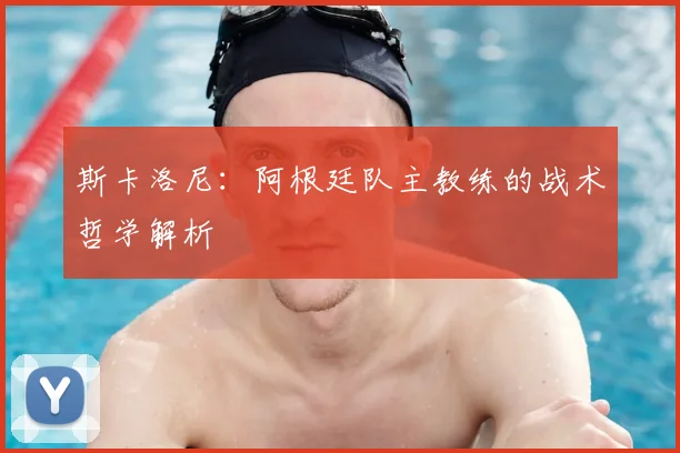 斯卡洛尼:阿根廷队主教练的战术哲学解析