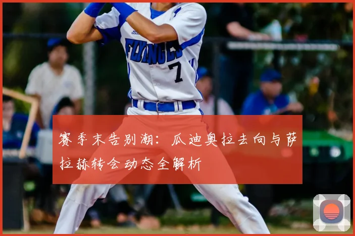 赛季末告别潮：瓜迪奥拉去向与萨拉赫转会动态全解析