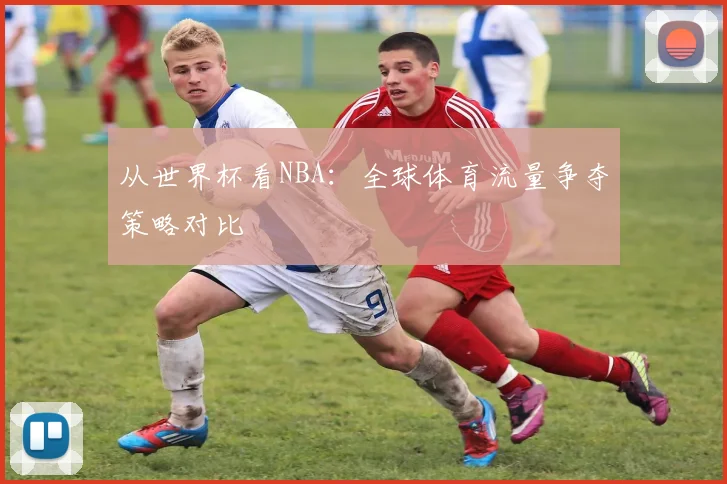从世界杯看NBA:全球体育流量争夺策略对比