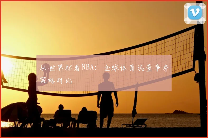 从世界杯看NBA：全球体育流量争夺策略对比