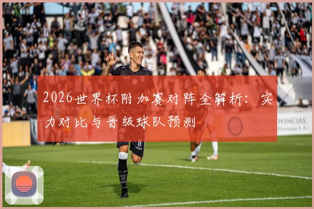 2026世界杯附加赛对阵全解析:实力对比与晋级球队预测