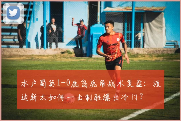 水户蜀葵1-0鹿岛鹿角战术复盘:渡边新太如何一击制胜爆出冷门?