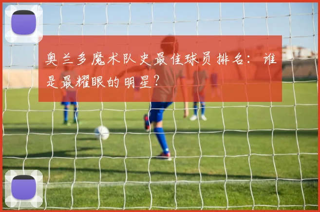 奥兰多魔术队史最佳球员排名：谁是最耀眼的明星？