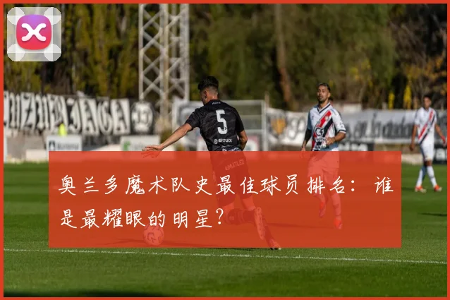 奥兰多魔术队史最佳球员排名:谁是最耀眼的明星?