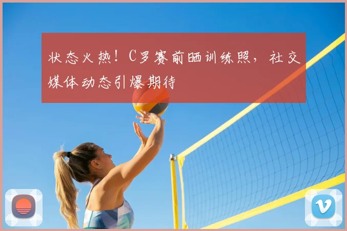状态火热!C罗赛前晒训练照,社交媒体动态引爆期待